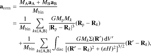 \begin{eqnarray*}\vec{a}_{\mathrm{com}} &=& \frac{ M_{\mathrm{A}} \vec{a}_{\mathrm{A}} +M_{\mathrm{B}} \vec{a}_{\mathrm{B}}} {M_{\mathrm{bin}}} \nonumber\\ &=& \frac{1}{M_{\mathrm{bin}}} \sum_{k\in\{\mathrm{A},\mathrm{B}\}} \frac{G M_{\mathrm{p}} M_k}{|\vec{R}_{\mathrm{p}}-\vec{R}_k|^3} (\vec{R}_{\mathrm{p}}-\vec{R}_k) \nonumber\\ &&+\frac{1}{M_{\mathrm{bin}}} \sum_{k\in\{\mathrm{A},\mathrm{B}\}} \int_{\mathrm{disc}} \frac{G M_k {\mathrm{\Sigma}}(\vec{R}&#x0027;) \,\mathrm{d} V&#x0027;} {\left[ (\vec{R&#x0027;}-\vec{R}_k)^2 +(\varepsilon H)^2\right]^{3/2}} (\vec{R}&#x0027;-\vec{R}_k), \end{eqnarray*}