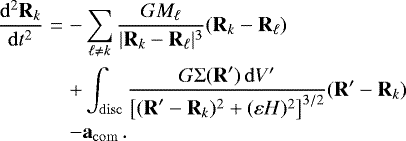 \begin{eqnarray*}\frac{\mathrm{d}^2 \vec{R}_k}{\mathrm{d}t^2} &= &- \sum_{\ell\neq k} \frac{G M_{\ell}}{|\vec{R}_k - \vec{R}_{\ell}|^3} (\vec{R}_k - \vec{R}_{\ell})\nonumber\\ &&+ \int_{\mathrm{disc}} \frac{G {\mathrm{\Sigma}}(\vec{R}&#x0027;) \,\mathrm{d} V&#x0027;} {\left[(\vec{R}&#x0027;-\vec{R}_k)^2+(\varepsilon H)^2\right]^{3/2}} (\vec{R}&#x0027; - \vec{R}_k)\nonumber\\ &&- \vec{a}_{\mathrm{com}} \,. \end{eqnarray*}