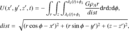 \begin{eqnarray*} \hspace*{-4pt} &&U(x&#x0027;,y&#x0027;,z&#x0027;,t)=-\int_{r}\int_{z}\int_{\lambda_J(t)&#x002B;\phi_1}^{\lambda_J(t)&#x002B;\phi_2} \frac{G\rho_A r}{dist} {\mathrm d}r {\mathrm d}z {\mathrm d}\phi,\nonumber\\ \hspace*{-4pt}&&dist=\sqrt{(r\cos\phi-x&#x0027;)^2&#x002B;(r\sin\phi-y&#x0027;)^2&#x002B;(z-z&#x0027;)^2},\end{eqnarray*}