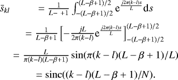 \begin{eqnarray*} \bar{s}_{kl} & = \frac{1}{L-\ &#x002B;1}\int_{-(L-\beta&#x002B;1)/2}^{(L-\beta&#x002B;1)/2} \textrm{e}^{\frac{j 2\pi (k-l) s}{L}} \textrm{d}s\nonumber \\[2pt] & = \frac{1}{L-\beta&#x002B;1}\left[ -\frac{jL}{2\pi (k-l)} \textrm{e}^{\frac{j2\pi (k-l) s}{L}} \right]_{-(L-\beta&#x002B;1)/2}^{(L-\beta&#x002B;1)/2}\nonumber \\[2pt] & = \frac{L}{\pi (k-l)(L-\beta&#x002B;1)} \sin(\pi (k-l) (L-\beta&#x002B;1)/L)\nonumber \\[3pt] & = \operatorname{sinc}((k-l)(L-\beta&#x002B;1)/N). \end{eqnarray*}