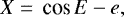 \begin{equation*} X = \,\textrm{cos}\, E -e, \end{equation*}