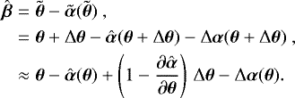 \begin{eqnarray*} \hat{\boldsymbol{\beta}} &=& \tilde{\boldsymbol{\theta}} - \tilde{\boldsymbol{\alpha}}(\tilde{\boldsymbol{\theta}}) \ ,\nonumber\\* &=& \boldsymbol{\theta} &#x002B; \mathrm{\Delta} \boldsymbol{\theta} - \hat{\boldsymbol{\alpha}}(\boldsymbol{\theta} &#x002B; \mathrm{\Delta} \boldsymbol{\theta}) - \mathrm{\Delta} \boldsymbol{\alpha} (\boldsymbol{\theta} &#x002B; \mathrm{\Delta} \boldsymbol{\theta}) \ , \nonumber \\* &\approx& \boldsymbol{\theta} - \hat{\boldsymbol{\alpha}}(\boldsymbol{\theta}) &#x002B; \left(1 - \frac{\partial \hat{\boldsymbol{\alpha}}}{\partial \boldsymbol{\theta}}\right)\,\mathrm{\Delta} \boldsymbol{\theta} - \mathrm{\Delta} \boldsymbol{\alpha}(\boldsymbol{\theta}).\end{eqnarray*}