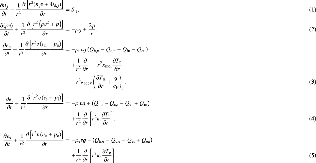 \begin{eqnarray}\frac{\partial n_j}{ \partial t} &#x002B; \frac{1}{r^2} \frac{\partial \left[ r^2 ( n_j v &#x002B; {\mathrm{\Phi}}_{\mathrm{d},j}) \right] }{\partial r} &=& S_j , \\[3pt]\frac{\partial ( \rho v ) }{ \partial t} &#x002B; \frac{1}{r^2} \frac{\partial \left[ r^2 \left( \rho v^2 &#x002B; p \right) \right] }{\partial r} &=& - \rho g &#x002B; \frac{2 p }{r} ,\\[3pt]\small \frac{\partial e_{\mathrm{n}} }{ \partial t} &#x002B; \frac{1}{r^2} \frac{\partial \left[ r^2 v \left( e_{\mathrm{n}} &#x002B; p_{\mathrm{n}} \right) \right] }{\partial r} &=& - \rho_{\mathrm{n}} v g \left( Q_{\mathrm{h,n}} - Q_{\mathrm{c,n}} - Q_{\mathrm{in}} - Q_{\mathrm{en}} \right) \nonumber \\ && &#x002B; \frac{1}{r^2} \frac{\partial}{\partial r} &#x002B; \left[ r^2 \kappa_{\mathrm{mol}} \frac{\partial T_{\mathrm{n}}}{\partial r} \right. \nonumber \\ && \left. &#x002B; r^2 \kappa_{\mathrm{eddy}} \left( \frac{\partial T_{\mathrm{n}}}{\partial r} &#x002B; \frac{g}{c_{\mathrm{P}}} \right) \right] , \normalsize \\[3pt]\frac{\partial e_{\mathrm{i}} }{ \partial t} &#x002B; \frac{1}{r^2} \frac{\partial \left[ r^2 v \left( e_{\mathrm{i}} &#x002B; p_{\mathrm{i}} \right) \right] }{\partial r} &=& - \rho_{\mathrm{i}} v g &#x002B; \left( Q_{\mathrm{h,i}} - Q_{\mathrm{c,i}} - Q_{\mathrm{ei}} &#x002B; Q_{\mathrm{in}} \right) \nonumber \\* && &#x002B; \frac{1}{r^2} \frac{\partial}{\partial r} \left[ r^2 \kappa_{\mathrm{i}} \frac{\partial T_{\mathrm{i}}}{\partial r} \right],\\[3pt]\frac{\partial e_{\mathrm{e}} }{ \partial t} &#x002B; \frac{1}{r^2} \frac{\partial \left[ r^2 v \left( e_{\mathrm{e}} &#x002B; p_{\mathrm{e}} \right) \right] }{\partial r} & = & - \rho_{\mathrm{e}} v g &#x002B; \left( Q_{\mathrm{h,e}} - Q_{\mathrm{c,e}} &#x002B; Q_{\mathrm{ei}} &#x002B; Q_{\mathrm{en}} \right) \nonumber \\* && &#x002B; \frac{1}{r^2} \frac{\partial}{\partial r} \left[ r^2 \kappa_{\mathrm{e}} \frac{\partial T_{\mathrm{e}}}{\partial r} \right], \end{eqnarray}