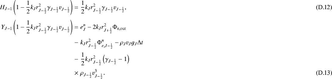 \begin{eqnarray}H_{J-1} \left( 1 - \frac{1}{2} k_J r_{J-\frac{1}{2}}^2 \gamma_{J-\frac{1}{2}} v_{J-\frac{1}{2}} \right) &=& \frac{1}{2} k_J r_{J-\frac{1}{2}}^2 \gamma_{J-\frac{1}{2}} v_{J-\frac{1}{2}} , \\ [3pt] \small Y_{J-1} \left( 1 - \frac{1}{2} k_J r_{J-\frac{1}{2}}^2 \gamma_{J-\frac{1}{2}} v_{J-\frac{1}{2}} \right) &=& e_J^n - 2 k_J r_{J&#x002B;\frac{1}{2}}^2 {\mathrm{\Phi}}_{\mathrm{e,out}} \nonumber \\*[2pt] &-& k_J r_{J-\frac{1}{2}}^2 {\mathrm{\Phi}}_{e,J-\frac{1}{2}}^{n} - \rho_J v_J g_J {\mathrm{\Delta}} t \nonumber \\*[2pt] &-& \frac{1}{2} k_J r_{J-\frac{1}{2}}^2 \left( \gamma_{J-\frac{1}{2}} - 1 \right) \nonumber \\*[2pt] & \times & \rho_{J-\frac{1}{2}} v_{J-\frac{1}{2}}^3 . \normalsize \end{eqnarray}