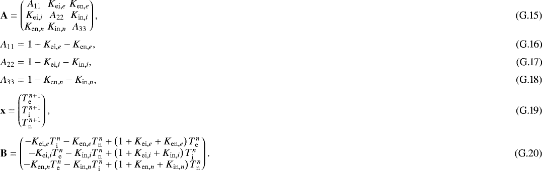 \begin{eqnarray}&& \mathbf{A} = \begin{pmatrix} A_{11} & K_{\mathrm{ei},e} & K_{\mathrm{en},e} \\ K_{\mathrm{ei},i} & A_{22} & K_{\mathrm{in},i} \\ K_{\mathrm{en},n} & K_{\mathrm{in},n} & A_{33} \end{pmatrix} , \\* [3pt]&& A_{11} = 1 - K_{\mathrm{ei},e} - K_{\mathrm{en},e} , \\* [3pt]&& A_{22} = 1 - K_{\mathrm{ei},i} - K_{\mathrm{in},i} , \\* [3pt]&& A_{33} = 1 - K_{\mathrm{en},n} - K_{\mathrm{in},n} , \\* [3pt]&& \mathbf{x} = \begin{pmatrix} T_{\mathrm{e}}^{n&#x002B;1} \\ T_{\mathrm{i}}^{n&#x002B;1} \\ T_{\mathrm{n}}^{n&#x002B;1} \end{pmatrix} , \\* [3pt]&& \mathbf{B} = \begin{pmatrix} - K_{\mathrm{ei},e} T_{\mathrm{i}}^{n} - K_{\mathrm{en},e} T_{\mathrm{n}}^{n} &#x002B; \left( 1 &#x002B; K_{\mathrm{ei},e} &#x002B; K_{\mathrm{en},e} \right) T_{\mathrm{e}}^{n} \\ - K_{\mathrm{ei},i} T_{\mathrm{e}}^{n} - K_{\mathrm{in},i} T_{\mathrm{n}}^{n} &#x002B; \left( 1 &#x002B; K_{\mathrm{ei},i} &#x002B; K_{\mathrm{in},i} \right) T_{\mathrm{i}}^{n} \\ - K_{\mathrm{en},n} T_{\mathrm{e}}^{n} - K_{\mathrm{in},n} T_{\mathrm{i}}^{n} &#x002B; \left( 1 &#x002B; K_{\mathrm{en},n} &#x002B; K_{\mathrm{in},n} \right) T_{\mathrm{n}}^{n} \end{pmatrix} . \end{eqnarray}