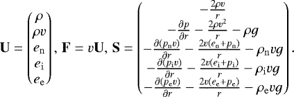 \begin{equation*}\mathbf{U} = \begin{pmatrix} \rho \\ \rho v \\ e_{\mathrm{n}} \\ e_{\mathrm{i}} \\ e_{\mathrm{e}} \\ \end{pmatrix} , \hspace{0.5mm} \mathbf{F} = v \mathbf{U} , \hspace{0.5mm} \mathbf{S} = \begin{pmatrix} - \frac{2 \rho v}{r} \\ - \frac{\partial p}{\partial r} - \frac{2 \rho v^2 }{r} - \rho g \\ - \frac{\partial \left( p_{\mathrm{n}} v \right) }{\partial r} - \frac{2 v \left( e_{\mathrm{n}} &#x002B; p_{\mathrm{n}} \right) }{r} - \rho_{\mathrm{n}} v g \\ - \frac{\partial \left( p_{\mathrm{i}} v \right) }{\partial r} - \frac{2 v \left( e_{\mathrm{i}} &#x002B; p_{\mathrm{i}} \right) }{r} - \rho_{\mathrm{i}} v g \\ - \frac{\partial \left( p_{\mathrm{e}} v \right) }{\partial r} - \frac{2 v \left( e_{\mathrm{e}} &#x002B; p_{\mathrm{e}} \right) }{r} - \rho_{\mathrm{e}} v g \end{pmatrix}. \end{equation*}