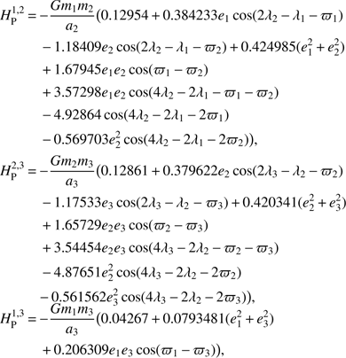 $$\begin{aligned} H_\mathrm{P}^{1,2}&\,{=}\,{-}{{Gm_1m_2}\over a_2}\big (0.12954\,{+}\,0.384233e_1\cos (2\lambda _2\,{-}\,\lambda _1\,{-}\,\varpi _1) \\&\quad \,{-}\,1.18409e_2\cos (2\lambda _2\,{-}\,\lambda _1\,{-}\,\varpi _2)\,{+}\,0.424985(e_1^2\,{+}\,e_2^2) \\&\quad \,{+}\,1.67945 e_1 e_2\cos (\varpi _1\,{-}\,\varpi _2)\,\\&\quad \,{+}\,3.57298 e_1 e_2 \cos ( 4\lambda _2\,{-}\,2\lambda _1\,{-}\,\varpi _1\, {-}\,\varpi _2) \\&\quad \,{-}\,4.92864 \cos (4\lambda _2\,{-}\,2\lambda _1\,{-}\,2\varpi _1)\,\\&\quad \,{-}\,0.569703 e_2^2 \cos (4\lambda _2\,{-}\,2\lambda _1\,{-}\,2\varpi _2)\big ),\\ H_\mathrm{P}^{2,3}&\,{=}\,{-}{{Gm_2m_3}\over a_3}\big (0.12861\,{+}\,0.379622e_2\cos (2\lambda _3\,{-}\,\lambda _2\,{-}\,\varpi _2) \\&\quad \,{-}\,1.17533e_3\cos (2\lambda _3\,{-}\,\lambda _2-\varpi _3)\,{+}\,0.420341(e_2^2\,{+}\,e_3^2) \\&\quad \,{+}\,1.65729 e_2 e_3\cos (\varpi _2\,{-}\,\varpi _3)\,\\&\quad \,{+}\,3.54454 e_2 e_3 \cos (4\lambda _3\,{-}\,2\lambda _2\,{-}\,\varpi _2\,{-}\,\varpi _3) \\&\quad \,{-}\,4.87651 e_2^2 \cos (4\lambda _3\,{-}\,2\lambda _2\,{-}\,2\varpi _2)\,\\&\quad {-}\,0.561562 e_3^2 \cos (4\lambda _3\,{-}\,2\lambda _2\,{-}\,2\varpi _3)\big ), \\ H_\mathrm{P}^{1,3}&\,{=}\,{-}{{Gm_1m_3}\over a_3}\big (0.04267\,{+}\,0.0793481(e_1^2\,{+}\,e_3^2) \\&\quad \,{+}\,0.206309 e_1 e_3\cos (\varpi _1\,{-}\,\varpi _3) \big ), \end{aligned} $$