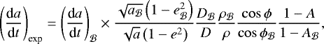 \begin{equation*}\left(\frac{\textrm{d}a}{\textrm{d}t}\right)_{\text{exp}} = \left(\frac{\textrm{d}a}{\textrm{d}t}\right)_{\mathcal B} \times \frac{\sqrt{a_{\mathcal B}} \left(1-e_{\mathcal B}^2\right)}{\sqrt{a} \left(1-e^2\right)} \frac{D_{\mathcal B}}{D} \frac{\rho_{\mathcal B}}{\rho} \frac{\cos\phi}{\cos\phi_{\mathcal{B}}} \frac{1-A}{1-A_{\mathcal B}}, \end{equation*}