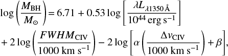 $$ \begin{array}{*{20}{l}} {\log \, \left( {\frac{{{M_{{\rm{BH}}}}}}{{{M_ \odot }}}} \right) = 6.71 + 0.53 \, \log \, \left[ {\frac{{\lambda {L_{\lambda 1350 \, {\rm{{\AA}}}}}}}{{{{10}^{44}} \, {\rm{erg}} \, {{\rm{s}}^{ - 1}}}}} \right]}\\ { + 2 \, \log \, \left( {\frac{{FWH \, {M_{{\rm{CIV}}}}}}{{1000 \, {\rm{ km }} \, {{\rm{s}}^{ - 1}}}}} \right) - 2 \, \log \, \left[ {\alpha \left( {\frac{{{\rm \Delta} {v_{{\rm{CIV}}}}}}{{1000 \, {\rm{ km }} \, {{\rm{s}}^{ - 1}}}}} \right) + \beta } \right],} \end{array} $$