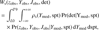 $$ \begin{array}{*{20}{l}} {{W_{\rm{s}}}({z_{{\rm{obs}}}},{Y_{{\rm{obs}}}},{J_{{\rm{obs}}}},{\rm{det}})}\\ \begin{array}{l} = \int_{L0}^{T9} {\int_{ - \infty }^{ + \infty } {{\rho _{\rm{s}}}} } ({Y_{{\rm{mod}}}},{\rm{spt}}){\mkern 1mu} {\rm{Pr}}({\rm{det}}|{Y_{{\rm{mod}}}},{\rm{spt}})\\ \quad \times {\rm{Pr}}({z_{{\rm{obs}}}},{Y_{{\rm{obs}}}},{J_{{\rm{obs}}}}|{Y_{{\rm{mod}}}},{\rm{spt}}){\mkern 1mu} {\rm{d}}{Y_{{\rm{mod}}}}{\mkern 1mu} {\rm{dspt}}, \end{array} \end{array} $$
