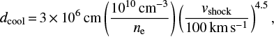 $ \begin{equation} d_{\rm cool} = 3 \times 10^{6}\,\text{cm} \left(\frac{10^{10}\,\text{cm}^{-3}}{n_{\rm e}} \right) \left(\frac{\textit{v}_{\rm shock}}{100\,\text{km}\,\text{s}^{-1}}\right)^{4.5} ,\end{equation} $