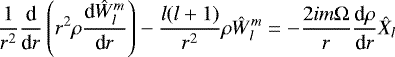 \begin{equation*} \frac{1}{r^2}\frac{\textrm{d}}{\textrm{d}r} \left(r^2 \rho \frac{\textrm{d} \hat{W}_{l}^m}{\textrm{d}r} \right) - \frac{l(l&#x002B;1)}{r^2} \rho \hat{W}_{l}^m = - \frac{2 i m {\mathrm{\Omega}}}{r} \frac{\textrm{d} \rho}{\textrm{d}r} \hat{X}_l \end{equation*}