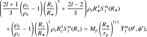 \begin{eqnarray*} &&\left( \frac{2l&#x002B;1}{3} \left(\frac{\rho_{\textrm{c}}}{\rho_{\textrm{e}}} -1 \right) \left(\frac{R_{\textrm{c}}}{ R_{\star}}\right)^3 &#x002B; \frac{2l-2}{3} \right) \rho_{\textrm{e}} R_{\star}^3S_{l}^{m}(R_{\star}) \nonumber\\ &&\quad&#x002B;\left(\frac{\rho_{\textrm{e}}}{\rho_{\textrm{c}}} - 1 \right) \left(\frac{R_{\textrm{c}}}{R_{\star}}\right)^{l} \rho_{\textrm{c}} R_{\textrm{c}}^{3} S_{l}^{m}(R_{\textrm{c}}) = M_{\textrm{p}} \left(\frac{R_{\star}}{r_p}\right)^{l&#x002B;1} \bar{Y}{_{l}^{m}}(\theta&#x0027;, \phi&#x0027;).\nonumber\\ \end{eqnarray*}