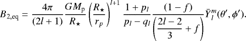 \begin{equation*}B_{2, \textrm{eq}} = \frac{4\pi }{(2l&#x002B;1)} \frac{G M_{\textrm{p}}}{R_{\star}} \left(\frac{R_{\star}}{r_p}\right)^{l&#x002B;1} \frac{1&#x002B;p_l}{p_l-q_l}\frac{\left( 1- f \right) }{\left(\displaystyle{\frac{2l-2}{3}} &#x002B;f \right)} \bar{Y}{_{l}^{m}}(\theta&#x0027;, \phi&#x0027;). \end{equation*}
