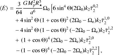 \begin{eqnarray*}{\langle \dot{E}\rangle} &=& \frac{3}{64} \frac{G M_{\textrm{p}}^2 R_{\star}^5}{a^6} {\mathrm{\Omega}}_0 \left[ 6 \sin^4 {\mathrm{\Theta}} (2 {\mathrm{\Omega}}_0) k_2 \bar{\tau}_{2}^{0,2} \right.\nonumber\\ &&&#x002B;\,4 \sin^2 {\mathrm{\Theta}} \left(1&#x002B;\cos {\mathrm{\Theta}} \right)^2 (2{\mathrm{\Omega}}_0-{\mathrm{\Omega}}_{\textrm{e}}) k_2 \bar{\tau}_{2}^{1,0} \nonumber\\ &&-\, 4 \sin^2 {\mathrm{\Theta}} \left(1-\cos {\mathrm{\Theta}} \right)^2 (-2{\mathrm{\Omega}}_0-{\mathrm{\Omega}}_{\textrm{e}}) k_2 \bar{\tau}_{2}^{1,2} \nonumber\\ &&&#x002B;\, \left(1&#x002B;\cos {\mathrm{\Theta}} \right)^4 (2{\mathrm{\Omega}}_0-2{\mathrm{\Omega}}_{\textrm{e}}) k_2 \bar{\tau}_{2}^{2,0} \nonumber\\ &&\left. - \left(1 - \cos {\mathrm{\Theta}}\right)^4 (-2{\mathrm{\Omega}}_0-2{\mathrm{\Omega}}_{\textrm{e}}) k_2 \bar{\tau}_{2}^{2,2} \right], \end{eqnarray*}