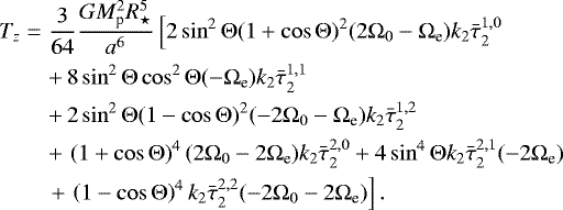 \begin{eqnarray*}T_{z} &=& \frac{3}{64} \frac{G M_{\textrm{p}}^2 R_{\star}^5}{a^6} \left[ 2 \sin^2 {\mathrm{\Theta}} (1&#x002B;\cos {\mathrm{\Theta}})^2 (2{\mathrm{\Omega}}_0 - {\mathrm{\Omega}}_{\textrm{e}}) k_2 \bar{\tau}_{2}^{1,0} \right. \nonumber\\ &&&#x002B;\, 8 \sin^2 {\mathrm{\Theta}} \cos^2 {\mathrm{\Theta}} (-{\mathrm{\Omega}}_{\textrm{e}}) k_2 \bar{\tau}_{2}^{1,1}\nonumber\\ &&&#x002B;\, 2 \sin^2 {\mathrm{\Theta}} (1-\cos {\mathrm{\Theta}})^2(-2{\mathrm{\Omega}}_0 - {\mathrm{\Omega}}_{\textrm{e}}) k_2 \bar{\tau}_{2}^{1,2} \nonumber\\ &&&#x002B;\, \left(1&#x002B;\cos {\mathrm{\Theta}}\right)^4 (2{\mathrm{\Omega}}_0 - 2{\mathrm{\Omega}}_{\textrm{e}}) k_2 \bar{\tau}_{2}^{2,0} &#x002B; 4 \sin^4 {\mathrm{\Theta}} k_2 \bar{\tau}_{2}^{2,1} (- 2{\mathrm{\Omega}}_{\textrm{e}}) \nonumber\\ &&\left.&#x002B;\, \left(1-\cos {\mathrm{\Theta}} \right)^4 k_2 \bar{\tau}_{2}^{2,2} (-2{\mathrm{\Omega}}_0 - 2{\mathrm{\Omega}}_{\textrm{e}}) \right]. \end{eqnarray*}