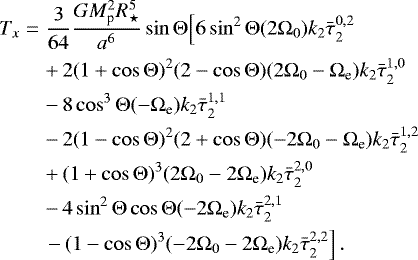 \begin{eqnarray*}T_x &=& \frac{3}{64}\frac{G M_{\textrm{p}}^2 R_{\star}^5}{a^6} \sin {\mathrm{\Theta}} \Big[ 6 \sin^2 {\mathrm{\Theta}} (2{\mathrm{\Omega}}_0) k_2 \bar{\tau}_{2}^{0,2} \nonumber\\ &&&#x002B;\, 2 (1&#x002B;\cos {\mathrm{\Theta}})^2 (2-\cos {\mathrm{\Theta}}) (2{\mathrm{\Omega}}_0 - {\mathrm{\Omega}}_{\textrm{e}}) k_2 \bar{\tau}_{2}^{1,0} \nonumber\\ &&-\, 8 \cos^3 {\mathrm{\Theta}} (-{\mathrm{\Omega}}_{\textrm{e}}) k_2 \bar{\tau}_{2}^{1,1} \nonumber\\ &&-\, 2 (1-\cos {\mathrm{\Theta}})^2 (2&#x002B;\cos {\mathrm{\Theta}}) (- 2{\mathrm{\Omega}}_0 - {\mathrm{\Omega}}_{\textrm{e}}) k_2 \bar{\tau}_{2}^{1,2}\nonumber\\ &&&#x002B;\, (1&#x002B;\cos {\mathrm{\Theta}})^3 (2{\mathrm{\Omega}}_0 - 2{\mathrm{\Omega}}_{\textrm{e}}) k_2 \bar{\tau}_{2}^{2,0} \nonumber\\ &&-\, 4 \sin^2 {\mathrm{\Theta}} \cos {\mathrm{\Theta}} (- 2{\mathrm{\Omega}}_{\textrm{e}}) k_2 \bar{\tau}_{2}^{2,1}\nonumber\\ &&\left. -\, ( 1-\cos {\mathrm{\Theta}})^3 (-2{\mathrm{\Omega}}_0 - 2 {\mathrm{\Omega}}_{\textrm{e}}) k_2 \bar{\tau}_{2}^{2,2}\right]. \end{eqnarray*}