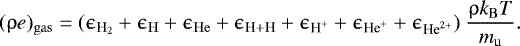 \begin{align*} {(\uprho e)_{\mathrm{gas}} = (\epsilon_{\textrm{H}_2} &#x002B; \epsilon_{\mathrm{H}} &#x002B; \epsilon_{\mathrm{He}} &#x002B; \epsilon_{\textrm{H} &#x002B; \textrm{H}} &#x002B; \epsilon_{\textrm{H}^&#x002B;} &#x002B; \epsilon_{\textrm{He}^&#x002B;} &#x002B; \epsilon_{\textrm{He}^{2&#x002B;}}) ~\dfrac{\uprho k_{\mathrm{B}} T}{m_{\mathrm{u}}}}. \end{align*}