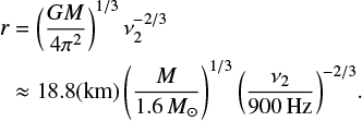 $$ \begin{equation} \begin{aligned} r&=\left(\frac{GM}{4{\rm \pi}^2}\right)^{1/3}\nu_2^{-2/3}\\ &\approx18.8({\rm km})\left(\frac{M}{1.6\,{M_\odot}}\right)^{1/3}{\left(\frac{\nu_2}{900\,{\rm Hz}}\right)^{-2/3}}. \end{aligned} \end{equation} $$