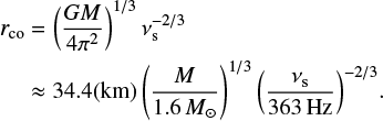$$ \begin{equation} \begin{aligned} r_{\rm co}&=\left(\frac{GM}{4{\rm \pi}^2}\right)^{1/3}\nu_{\rm s}^{-2/3}\\ &\approx34.4({\rm km})\left(\frac{M}{1.6\,{M_\odot}}\right)^{1/3}{\left(\frac{\nu_{\rm s}}{363\,{\rm Hz}}\right)^{-2/3}}. \end{aligned} \end{equation} $$