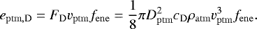 \begin{equation*}e_{\mathrm{ptm,D}} = F_{\mathrm{D}} v_{\mathrm{ptm}} f_{\mathrm{ene}} = \frac{1}{8} \pi D_{\mathrm{ptm}}^2 c_{\mathrm{D}} \rho_{\mathrm{atm}} v_{\mathrm{ptm}}^3 f_{\mathrm{ene}}. \end{equation*}