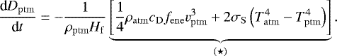 \begin{equation*} \frac{\textrm{d} D_{\mathrm{ptm}}}{\textrm{d} t} = -\frac{1}{\rho_{\mathrm{ptm}} H_{\mathrm{f}}} \underbrace{\left[ \frac{1}{4} \rho_{\mathrm{atm}} c_{\mathrm{D}} f_{\mathrm{ene}} v_{\mathrm{ptm}}^3 &#x002B; 2 \sigma_{\mathrm{S}} \left(T_{\mathrm{atm}}^4-T_{\mathrm{ptm}}^4\right)\right]}_{(\star)}. \end{equation*}
