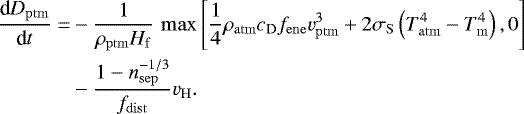 \begin{equation*} \begin{split} \frac{\textrm{d} D_{\mathrm{ptm}}}{\textrm{d} t} = & -\frac{1}{\rho_{\mathrm{ptm}} H_{\mathrm{f}}} \, \max\left[ \frac{1}{4} \rho_{\mathrm{atm}} c_{\mathrm{D}} f_{\mathrm{ene}} v_{\mathrm{ptm}}^3 &#x002B; 2 \sigma_{\mathrm{S}} \left(T_{\mathrm{atm}}^4-T_{\mathrm{m}}^4\right), 0\right] \\ & - \frac{1-n_{\mathrm{sep}}^{-1/3}}{f_{\mathrm{dist}}}v_{\mathrm{H}}. \end{split} \end{equation*}