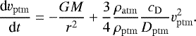 \begin{equation*} \frac{\textrm{d} v_{\mathrm{ptm}}}{\textrm{d} t} = -\frac{G M}{r^2} &#x002B; \frac{3}{4} \frac{\rho_{\mathrm{atm}}}{\rho_{\mathrm{ptm}}} \frac{c_{\mathrm{D}}}{D_{\mathrm{ptm}}}v_{\mathrm{ptm}}^2. \end{equation*}