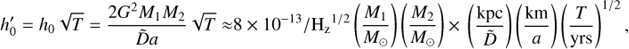 $${h'_0} = {h_0}\sqrt T = {{2{G^2}{M_1}{M_2}} \over {\tilde Da}}\sqrt T \approx {\rm{ }}8 \times {10^{ - 13}}/{{\rm{H}}_{\rm{z}}}^{1/2}\left( {{{{M_1}} \over {{M_ \odot }}}} \right)\left( {{{{M_2}} \over {{M_ \odot }}}} \right) \times {\mkern 1mu} \left( {{{{\rm{kpc}}} \over {\tilde D}}} \right)\left( {{{{\rm{km}}} \over a}} \right){\left( {{T \over {{\rm{yrs}}}}} \right)^{1/2}},$$