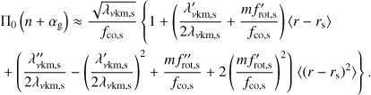 $ \begin{aligned}&\Pi _0\left(n+\alpha _\mathrm{g }\right) \approx \frac{\sqrt{\lambda _\mathrm{\nu km,s }}}{f_\mathrm{co,s}} \left\{ 1 + \left(\frac{\lambda ^{\prime }_\mathrm{\nu km,s }}{2\lambda _\mathrm{\nu km,s }} + \frac{mf^{\prime }_\mathrm{rot,s}}{f_\mathrm{co,s}}\right)\langle r - r_\mathrm{s}\rangle \right.\nonumber \\&+ \left(\frac{\lambda ^{\prime \prime }_\mathrm{\nu km,s }}{2\lambda _\mathrm{\nu km,s }} - \left(\frac{\lambda ^{\prime }_\mathrm{\nu km,s }}{2\lambda _\mathrm{\nu km,s }}\right)^2 + \frac{mf^{\prime \prime }_\mathrm{rot,s}}{f_\mathrm{co,s}} + 2\left(\frac{mf^{\prime }_\mathrm{rot,s}}{f_\mathrm{co,s}}\right)^2\right) \left.\langle \left(r - r_\mathrm{s}\right)^2\rangle \right\} . \end{aligned} $
