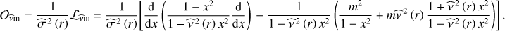 $ {{\cal O}_{\hat \nu {\rm{m}}}} = \frac{1}{{{{\hat \sigma }^{{\kern 1pt} 2}}\left( r \right)}}{{\cal L}_{\hat \nu {\rm{m}}}} = \frac{1}{{{{\hat \sigma }^{{\kern 1pt} 2}}\left( r \right)}}\left[ {\frac{{\rm{d}}}{{{\rm{d}}x}}\left( {\frac{{1 - {x^2}}}{{1 - {{\hat \nu }^{{\kern 1pt} 2}}\left( r \right){x^2}}}\frac{{\rm{d}}}{{{\rm{d}}x}}} \right) - \frac{1}{{1 - {{\hat \nu }^{{\kern 1pt} 2}}\left( r \right){x^2}}}\left( {\frac{{{m^2}}}{{1 - {x^2}}} + m{{\hat \nu }^{{\kern 1pt} 2}}\left( r \right)\frac{{1 + {{\hat \nu }^{{\kern 1pt} 2}}\left( r \right){x^2}}}{{1 - {{\hat \nu }^{{\kern 1pt} 2}}\left( r \right){x^2}}}} \right)} \right]{\mkern 1mu} .\ $