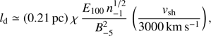 $${l_{\rm{d}}} \simeq \left( {0.21{\mkern 1mu} {\rm{ pc}}} \right)\chi {\mkern 1mu} {{{E_{{\rm{100}}}}{\mkern 1mu} n_{ - {\rm{1}}}^{1/2}} \over {B_{ - {\rm{5}}}^2}}{\mkern 1mu} \left( {{{{v_{{\rm{sh}}}}} \over {3000{\mkern 1mu} {\rm{km}}{\mkern 1mu} {{\rm{s}}^{ - {\rm{1}}}}}}} \right),$$