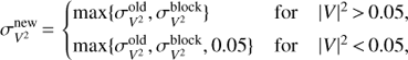 $$ \begin{eqnarray}\sigma_{V^2}^\mathrm{new}\,{=}\, \begin{cases} \max\{\sigma_{V^2}^\mathrm{old},\sigma_{V^2}^\mathrm{block}\} & \hbox{for} \quad |V|^2\,{>}\,0.05,\\ \max\{\sigma_{V^2}^\mathrm{old},\sigma_{V^2}^\mathrm{block},0.05\} & \hbox{for} \quad |V|^2\,{<}\,0.05,\\ \end{cases}\end{eqnarray}$$