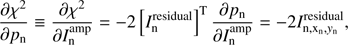 $ \begin{aligned} \frac{\partial \chi ^{2}}{\partial p_\mathrm{n}}\equiv \frac{\partial \chi ^{2}}{\partial I^\mathrm{amp}_\mathrm{n}} = -2\left[I_\mathrm{n}^\mathrm{residual}\right]^\mathrm{T}\frac{\partial p_\mathrm{n}}{\partial I^\mathrm{amp}_\mathrm{n}}=-2I_\mathrm{{n},x_\mathrm{n},{ y}_\mathrm{n}}^\mathrm{residual}, \end{aligned} $