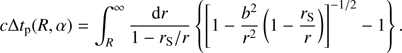 $$c\Delta {t_{\rm{p}}}\left( {R,\alpha } \right) = \int_R^\infty {{{{\rm{d}}r} \over {1 - {\rm{ }}{r_{\rm{S}}}/r}}} \left\{ {{{\left[ {1 - {{{b^2}} \over {{r^2}}}\left( {1 - {{{r_{\rm{S}}}} \over r}} \right)} \right]}^{ - 1/2}} - 1} \right\}.$$