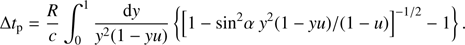 $$\Delta {t_{\rm{p}}} = {R \over c}\int_0^1 {{{{\rm{d}}y} \over {{y^2}\left( {1 - yu} \right)}}} \left\{ {{{\left[ {1 - {\rm{si}}{{\rm{n}}^2}\alpha \;{y^2}\left( {1 - yu} \right)/\left( {1 - u} \right)} \right]}^{ - 1/2}} - 1} \right\}.$$