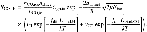 \begin{equation*}\begin{split} R_{\textrm{CO} &#x002B; \textrm{H}} &= \frac{n_{\mathrm{CO, ice}} n_{\mathrm{H, ice}}}{n_{\mathrm{CO, total}}} C_{\mathrm{grain}} \exp\left[-\frac{2 a_{\mathrm{tunnel}}}{\hbar}\sqrt{2\mu E_{\mathrm{bar}}}\right]\\ & \times\;\left(\nu_{\mathrm{H}} \exp\left[-\frac{f_{\mathrm{diff}} E_{\mathrm{bind, H}}}{kT} \right] &#x002B; \nu_{\mathrm{CO}} \exp\left[-\frac{f_{\mathrm{diff}} E_{\mathrm{bind, CO}}}{kT} \right] \right). \end{split} \end{equation*}