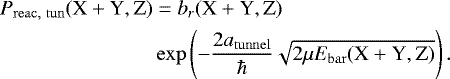 \begin{equation*} \begin{split} P_{\mathrm{reac,\ tun}}({\textrm{X} &#x002B; \textrm{Y}}, \textrm{Z}) &= b_r({\textrm{X} &#x002B; \textrm{Y}}, \textrm{Z}) \\ &\exp\left(-\frac{2 a_{\mathrm{tunnel}}}{\hbar}\sqrt{2\mu E_{\mathrm{bar}}({\textrm{X} &#x002B; \textrm{Y}}, \textrm{Z})}\right). \end{split} \end{equation*}