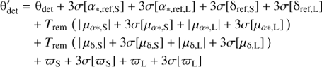 $$ \mathrm\theta_\text{det}^'={\mathrm\theta}_\text{det}+3\sigma{\lbrack\alpha_{\ast,\text{ref,S}}\rbrack}+3\sigma{\lbrack\alpha_{\ast,\text{ref,L}}\rbrack}+3\sigma{\lbrack{\mathrm\delta}_{\ast,\text{ref,S}}\rbrack}+3\sigma{\lbrack{\mathrm\delta}_{\ast,\text{ref,L}}\rbrack}+T_\text{rem}{({\vert\mu_{\alpha\ast,\mathrm S}\vert+3\sigma{\lbrack\mu_{\alpha\ast,\mathrm S}\rbrack+\vert\mu_{\alpha\ast,\mathrm L}\vert+3\sigma{\lbrack\mu_{\alpha\ast,\mathrm L}\rbrack}}})}+T_\text{rem}{({\vert\mu_{\mathrm\delta,\mathrm S}\vert}+3\sigma{\lbrack\mu_{\mathrm\delta,\mathrm S}\rbrack+{\vert\mu_{\mathrm\delta,\mathrm L}\vert}+3\sigma{\lbrack\mu_{\mathrm\delta,\mathrm L}\rbrack}}+\varpi_\mathrm S+3\sigma{\lbrack\varpi_\mathrm S\rbrack+\varpi_\mathrm L+3\sigma{\lbrack\varpi_\mathrm L\rbrack}})} $$