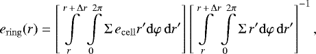 \begin{equation*}e_{\mathrm{ring}}(r) = \left[ \int\limits_r^{r\,&#x002B;\,\mathrm{\Delta} r} \int\limits_0^{2 \pi} \mathrm{\Sigma} \, e_{\mathrm{cell}} r&#x0027; \mathrm{d} \varphi \,\mathrm{d} r&#x0027; \right] \left[ \int\limits_r^{r\,&#x002B;\,\mathrm{\Delta} r} \int\limits_0^{2 \pi} \mathrm{\Sigma} \, r&#x0027; \mathrm{d} \varphi \,\mathrm{d} r&#x0027; \right]^{-1}, \end{equation*}