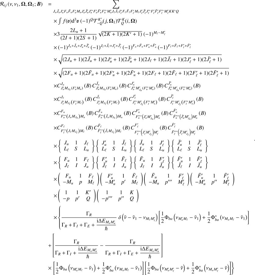 $$ \begin{aligned} \begin{array}{ll} \mathcal{R} _{ij}\left( \nu ,\nu _{1},\boldsymbol{\Omega },\boldsymbol{\Omega }_{1}; \boldsymbol{B}\right)&= \mathop {\displaystyle \sum }\limits_{J_{u}\bar{J}_{u}J_{u}^{*}F_{u}\bar{F} _{u}F_{u}^{*}M_{u}J_{u}^{\prime }\bar{J}_{u}^{\prime }J_{u}^{\prime *}F_{u}^{\prime }\bar{F}_{u}^{\prime }F_{u}^{\prime *}M_{u}^{\prime }J_{\ell }\bar{J}_{\ell }J_{\ell }^{*}F_{\ell }\bar{F}_{\ell }F_{\ell }^{*}M_{\ell }J_{\ell }^{\prime }\bar{J}_{\ell }^{\prime }J_{\ell }^{\prime *}F_{\ell }^{\prime }\bar{F}_{\ell }^{\prime }F_{\ell }^{\prime *}M_{\ell }^{\prime }KK^{\prime }Q} \\&\quad \times \int f(\boldsymbol{\upsilon}){\mathrm{d} }^{3}\boldsymbol{\upsilon}\ (-1)^{Q}\mathcal{T} _{-Q}^{K^{\prime }}(j,\boldsymbol{\Omega }_{1})\mathcal{T} _{Q}^{K}(i,\boldsymbol{\Omega }) \\&\quad \times 3\dfrac{2L_{u}+1}{(2I+1)(2S+1)}\sqrt{(2K+1)(2K^{\prime }+1)}\ (-1)^{M_{\ell }-M_{\ell }^{\prime }} \\&\quad \times \left( -1\right) ^{J_{u}+\bar{J}_{u}+J_{u}^{\prime }+\bar{J}_{u}^{\prime }} \left( -1\right) ^{J_{\ell }+\bar{J}_{\ell }+J_{\ell }^{\prime }+\bar{J}_{\ell }^{\prime }} \left( -1\right) ^{F_{u}+\bar{F}_{u}+F_{u}^{\prime }+\bar{F}_{u}^{\prime }} \left( -1\right) ^{F_{\ell }+\bar{F}_{\ell }+F_{\ell }^{\prime }+\bar{F}_{\ell }^{\prime }} \\&\quad \times \sqrt{(2J_{u}+1)(2\bar{J}_{u}+1)(2J_{u}^{\prime }+1)(2\bar{J} _{u}^{\prime }+1)(2J_{\ell }+1)(2\bar{J}_{\ell }+1)(2J_{\ell }^{\prime }+1)(2 \bar{J}_{\ell }^{\prime }+1)} \\&\quad \times \sqrt{(2F_{u}+1)(2\bar{F}_{u}+1)(2F_{u}^{\prime }+1)(2\bar{F} _{u}^{\prime }+1)(2F_{\ell }+1)(2\bar{F}_{\ell }+1)(2F_{\ell }^{\prime }+1)(2 \bar{F}_{\ell }^{\prime }+1)} \\&\quad \times C_{J_{u}^{*}M_{J_{u}}\left( F_{u}^{*}M_{u}\right) }^{J_{u}}\left( B\right) C_{J_{u}^{*}M_{J_{u}}\left( F_{u}^{*}M_{u}\right) }^{\bar{J}_{u}}\left( B\right) C_{J_{u}^{\prime *}M_{J_{u}}^{\prime }\left( F_{u}^{\prime *}M_{u}^{\prime }\right) }^{J_{u}^{\prime }}\left( B\right) C_{J_{u}^{\prime *}M_{J_{u}}^{\prime }\left( F_{u}^{\prime *}M_{u}^{\prime }\right) }^{\bar{J}_{u}^{\prime }}\left( B\right) \\&\quad \times C_{J_{\ell }^{*}M_{J_{\ell }}\left( F_{\ell }^{*}M_{\ell }\right) }^{J_{\ell }}\left( B\right) C_{J_{\ell }^{*}M_{J_{\ell }}\left( F_{\ell }^{*}M_{\ell }\right) }^{\bar{J}_{\ell }}\left( B\right) C_{J_{\ell }^{\prime *}M_{J_{\ell }}^{\prime }\left( F_{\ell }^{\prime *}M_{\ell }^{\prime }\right) }^{J_{\ell }^{\prime }}\left( B\right) C_{J_{\ell }^{\prime *}M_{J_{\ell }}^{\prime }\left( F_{\ell }^{\prime *}M_{\ell }^{\prime }\right) }^{\bar{J}_{\ell }^{\prime }}\left( B\right) \\&\quad \times C_{F_{u}^{**}\left( J_{u}M_{J_{u}}\right) M_{u}}^{F_{u}}\left( B\right) C_{\bar{F}_{u}^{**}\left( \bar{J} _{u}M_{J_{u}}\right) M_{u}}^{\bar{F}_{u}}\left( B\right) C_{F_{u}^{\prime **}\left( J_{u}^{\prime }M_{J_{u}}^{\prime }\right) M_{u}^{\prime }}^{F_{u}^{\prime }}\left( B\right) C_{\bar{F}_{u}^{\prime **}\left( \bar{J}_{u}^{\prime }M_{J_{u}}^{\prime }\right) M_{u}^{\prime }}^{\bar{F} _{u}^{\prime }}\left( B\right) \\&\quad \times C_{F_{\ell }^{**}\left( J_{\ell }M_{J_{\ell }}\right) M_{\ell }}^{F_{\ell }}\left( B\right) C_{\bar{F}_{\ell }^{**}\left( \bar{J}_{\ell }M_{J_{\ell }}\right) M_{\ell }}^{\bar{F}_{\ell }}\left( B\right) C_{F_{\ell }^{\prime **}\left( J_{\ell }^{\prime }M_{J_{\ell }}^{\prime }\right) M_{\ell }^{\prime }}^{F_{\ell }^{\prime }}\left( B\right) C_{\bar{F}_{\ell }^{\prime **}\left( \bar{J}_{\ell }^{\prime }M_{J_{\ell }}^{\prime }\right) M_{\ell }^{\prime }}^{\bar{F} _{\ell }^{\prime }}\left( B\right) \\&\quad \times \left\{ \begin{array}{ccc} J_{u}&1&J_{\ell } \\ L_{\ell }&S&L_{u} \end{array} \right\} \left\{ \begin{array}{ccc} J_{u}^{\prime }&1&\bar{J}_{\ell } \\ L_{\ell }&S&L_{u} \end{array} \right\} \left\{ \begin{array}{ccc} \bar{J}_{u}&1&J_{\ell }^{\prime } \\ L_{\ell }&S&L_{u} \end{array} \right\} \left\{ \begin{array}{ccc} \bar{J}_{u}^{\prime }&1&\bar{J}_{\ell }^{\prime } \\ L_{\ell }&S&L_{u} \end{array} \right\} \\&\quad \times \left\{ \begin{array}{ccc} F_{u}&1&F_{\ell } \\ J_{\ell }&I&J_{u} \end{array} \right\} \left\{ \begin{array}{ccc} F_{u}^{\prime }&1&\bar{F}_{\ell } \\ \bar{J}_{\ell }&I&J_{u} \end{array} \right\} \left\{ \begin{array}{ccc} \bar{F}_{u}&1&F_{\ell }^{\prime } \\ J_{\ell }&I&\bar{J}_{u} \end{array} \right\} \left\{ \begin{array}{ccc} \bar{F}_{u}^{\prime }&1&\bar{F}_{\ell }^{\prime } \\ \bar{J}_{\ell }&I&\bar{J}_{u} \end{array} \right\} \\&\quad \times \left( \begin{array}{ccc} F_{u}&1&F_{\ell } \\ -M_{u}&p&M_{\ell } \end{array} \right) \left( \begin{array}{ccc} F_{u}^{\prime }&1&\bar{F}_{\ell } \\ -M_{u}^{\prime }&p^{\prime }&M_{\ell } \end{array} \right) \left( \begin{array}{ccc} \bar{F}_{u}&1&F_{\ell }^{\prime } \\ -M_{u}&p^{\prime \prime \prime }&M_{\ell }^{\prime } \end{array} \right) \left( \begin{array}{ccc} \bar{F}_{u}^{\prime }&1&\bar{F}_{\ell }^{\prime } \\ -M_{u}^{\prime }&p^{\prime \prime }&M_{\ell }^{\prime } \end{array} \right) \\&\quad \times \left( \begin{array}{ccc} 1&1&K^{\prime } \\ -p&p^{\prime }&Q \end{array} \right) \left( \begin{array}{ccc} 1&1&K \\ -p^{\prime \prime \prime }&p^{\prime \prime }&Q \end{array} \right) \\&\quad \times \left\{ \dfrac{\Gamma _{R}}{\Gamma _{R}+\Gamma _{I}+\Gamma _{E}+\dfrac{{\mathrm{i} }\Delta E_{M_{u}M_{u}^{\prime }}}{\hbar }}\ \delta \left( \tilde{\nu }-\tilde{\nu }_{1}-\nu _{M_{\ell }M_{\ell }^{\prime }}\right) \left[ \dfrac{1}{2}\Phi _{ba}\left( \nu _{M_{u}^{\prime }M_{\ell }}-\tilde{\nu }_{1}\right) +\dfrac{1}{2}\Phi _{ba}^{*}\left( \nu _{M_{u}M_{\ell }}-\tilde{\nu }_{1}\right) \right] \right. \\&+\left[ \dfrac{\Gamma _{R}}{\Gamma _{R}+\Gamma _{I}+\dfrac{{\mathrm{i } }\Delta E_{M_{u}M_{u}^{\prime }}}{\hbar }}-\dfrac{\Gamma _{R}}{\Gamma _{R}+\Gamma _{I}+\Gamma _{E}+\dfrac{{\mathrm{i} }\Delta E_{M_{u}M_{u}^{\prime }} }{\hbar }}\right] \\&\times \left. \left[ \dfrac{1}{2}\Phi _{ba}\left( \nu _{M_{u}^{\prime }M_{\ell }}-\tilde{\nu }_{1}\right) +\dfrac{1}{2}\Phi _{ba}^{*}\left( \nu _{M_{u}M_{\ell }}-\tilde{\nu }_{1}\right) \right] \left[ \dfrac{1}{2}\Phi _{ba}\left( \nu _{M_{u}^{\prime }M_{\ell }^{\prime }}-\tilde{\nu }\right) +\dfrac{1}{2}\Phi _{ba}^{*}\left( \nu _{M_{u}M_{\ell }^{\prime }}-\tilde{\nu }\right) \right] \right\} \end{array} \ . \end{aligned} $$