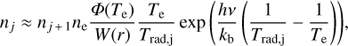 $$ \begin{aligned} n_{j} \approx n_{j\,{+}\,1} n_{\rm e} \frac{ \Phi (T_{\rm e})}{W(r)} \frac{T_{\rm e}}{T_{\rm rad,j}} \exp {\left(\frac{h \nu }{k_{\rm b}} \left(\frac{1}{T_{\rm rad,j}}-\frac{1}{T_{\rm e}}\right)\right) }, \end{aligned} $$