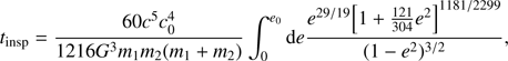 $${t_{{\rm{insp}}}} = {{60{c^5}c_0^4} \over {1216{G^3}{m_1}{m_2}\left( {{m_1} + {m_2}} \right)}}\int_0^{{e_0}} {\rm{d}} e{{{e^{29/19}}{{\left[ {1 + {{121} \over {304}}{e^2}} \right]}^{1181/2299}}} \over {{{\left( {1 - {e^2}} \right)}^{3/2}}}},$$