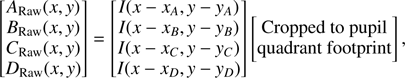 $$ \begin{aligned} \begin{bmatrix} A_{\mathrm{Raw}}(x,{y}) \\ B_{\mathrm{Raw}}(x,{y}) \\ C_{\mathrm{Raw}}(x,{y}) \\ D_{\mathrm{Raw}}(x,{y}) \end{bmatrix} = \begin{bmatrix} I(x - x_A, {y} - {y}_A) \\ I(x - x_B, { y} - {y}_B)\\ I(x - x_C, {y} - {y}_C) \\ I(x - x_D, {y} - {y}_D) \end{bmatrix} \begin{bmatrix} \text{ Cropped} \text{ to} \text{ pupil}\\ \text{ quadrant} \text{ footprint} \end{bmatrix}, \end{aligned} $$