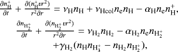 \begin{eqnarray*}&\frac{\partial {n_{\textrm{H}}^&#x002B;}}{\partial t}&#x002B;\frac{\partial({n_{\textrm{H}}^&#x002B;} vr^2)}{r^2\partial r} = \nu_{\textrm{H}}{n_{\textrm{H}}} &#x002B; \nu_{\textrm{Hcol}}{n_{\textrm{e}}}{n_{\textrm{H}}} - \alpha_{\textrm{H}}{n_{\textrm{e}}}{n_{\textrm{H}}^&#x002B;}, \nonumber\\ &\frac{\partial {n_{\textrm{H}_2^&#x002B;}}}{\partial t}&#x002B;\frac{\partial({n_{\textrm{H}_2^&#x002B;}} vr^2)}{r^2\partial r} = \nu_{{\textrm{H}_2}}{n_{\textrm{H}_2}} - \alpha_{{\textrm{H}_2}}{n_{\textrm{e}}}{n_{\textrm{H}_2^&#x002B;}} \nonumber \\ &\qquad\ &#x002B; \gamma_{{\textrm{H}_2}}({n_{\textrm{H}}}{n_{\textrm{H}_3^&#x002B;}} - {n_{\textrm{H}_2}}{n_{\textrm{H}_2^&#x002B;}}), \\ \end{eqnarray*}