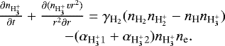 \begin{eqnarray*}&\frac{\partial {n_{\textrm{H}_3^&#x002B;}}}{\partial t}&#x002B;\frac{\partial({n_{\textrm{H}_3^&#x002B;}} vr^2)}{r^2\partial r} = \gamma_{{\textrm{H}_2}}({n_{\textrm{H}_2}}{n_{\textrm{H}_2^&#x002B;}}-{n_{\textrm{H}}}{n_{\textrm{H}_3^&#x002B;}}) \nonumber \\ &\qquad\ - (\alpha_{{\textrm{H}_3^&#x002B;}1}&#x002B;\alpha_{{\textrm{H}_3^&#x002B;}2}){n_{\textrm{H}_3^&#x002B;}}{n_{\textrm{e}}}. \end{eqnarray*}