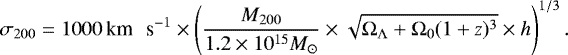 \begin{equation*} \sigma_{200} = 1000 \, \textrm{km \, s}^{-1} \times \left(\frac{M_{200}}{1.2 \times 10^{15} M_{\odot}} \times \sqrt{{\mathrm \Omega}_{{\mathrm{\Lambda}}} &#x002B; {\mathrm \Omega}_0(1&#x002B;z)^3} \times h\right)^{1/3}.\vspace*{-15pt}\end{equation*}