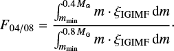 $ \begin{equation} F_{04/08} = \frac{\int_{m_{\mathrm{min}}}^{0.4 M_{\odot}} m \cdot \xi_{\mathrm{IGIMF}} \mathrm{d}m} {\int_{m_{\mathrm{min}}}^{0.8 M_{\odot}} m \cdot \xi_{\mathrm{IGIMF}} \mathrm{d}m}\cdot \label{eq:F04p} \end{equation} $