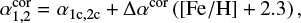 $ \begin{equation} \alpha_{1,2}^{\mathrm{cor}} = \alpha_{1\mathrm{c},2\mathrm{c}} + \Delta \alpha^{\mathrm{cor}} \left(\mathrm{[Fe/H]+2.3}\right), \label{eq:alphaSPSUNDSCRcor} \end{equation} $