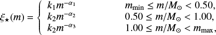 $ \begin{equation} \xi_{\star} (m) = \left\{ \begin{array}{ll} k_1 m^{-\alpha_1} \hspace{1.65cm} m_{\rm min}\leq m/M_{\odot}<0.50 , \\ k_2 m^{-\alpha_2} \hspace{1.65cm} 0.50\leq m/M_{\odot}<1.00 , \\ k_2 m^{-\alpha_3} \hspace{1.65cm} 1.00\leq m/M_{\odot}< m_{\mathrm{max}} , \\ \end{array} \right. \label{eq:IMF} \end{equation} $